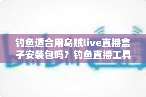 钓鱼适合用乌贼live直播盒子安装包吗？钓鱼直播工具全面评测与实用安装指南