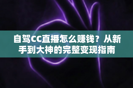 自驾CC直播怎么赚钱?从新手到大神的完整变现指南 自驾CC直播怎么赚钱?从新手到大神的完整变现指南