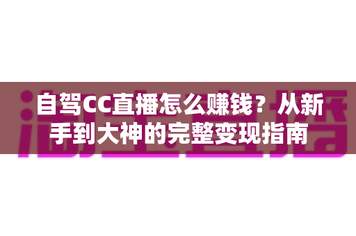 自驾CC直播怎么赚钱?从新手到大神的完整变现指南 自驾CC直播怎么赚钱?从新手到大神的完整变现指南