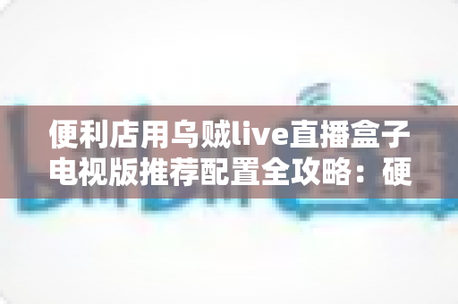 便利店用乌贼live直播盒子电视版推荐配置全攻略：硬件选型、网络部署与落地实战一站式指南