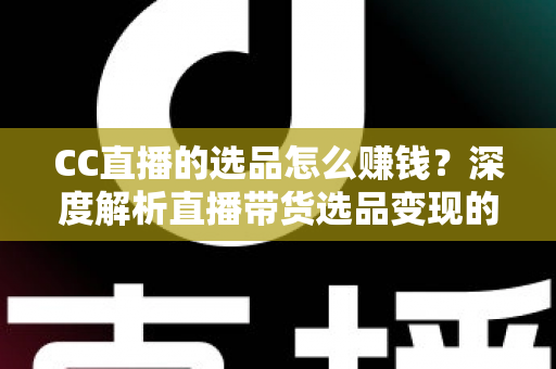 CC直播的选品怎么赚钱？深度解析直播带货选品变现的实用策略与赚钱技巧