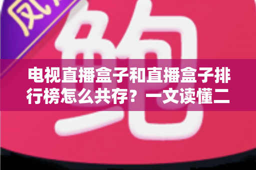 电视直播盒子和直播盒子排行榜怎么共存？一文读懂二者的共生逻辑与选购之道