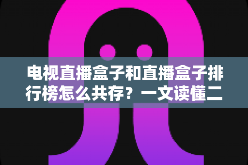 电视直播盒子和直播盒子排行榜怎么共存？一文读懂二者的共生逻辑与选购之道