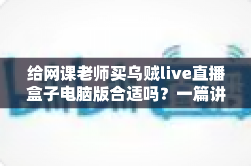 给网课老师买乌贼live直播盒子电脑版合适吗?一篇讲透选购逻辑与实用建议的深度指南 给网课老师买乌贼live直播盒子电脑版合适吗?一篇讲透选购逻辑与实用建议的深度指南