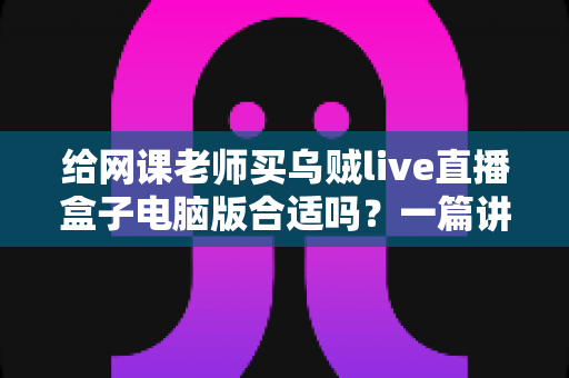 给网课老师买乌贼live直播盒子电脑版合适吗？一篇讲透选购逻辑与实用建议的深度指南