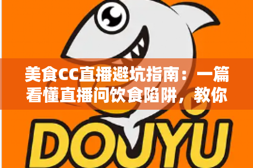 美食CC直播避坑指南：一篇看懂直播问饮食陷阱，教你安心看播、放心下单