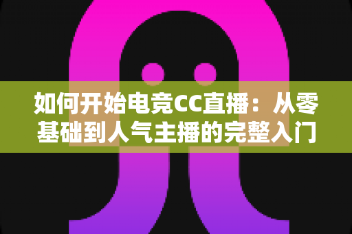 如何开始电竞CC直播：从零基础到人气主播的完整入门指南（2025最新版）
