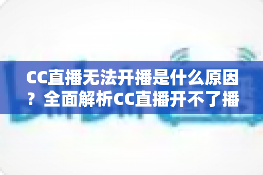 CC直播无法开播是什么原因？全面解析CC直播开不了播的常见原因与实用解决方法