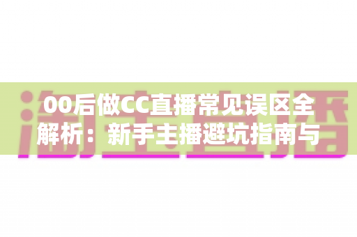 00后做CC直播常见误区全解析：新手主播避坑指南与成长路线