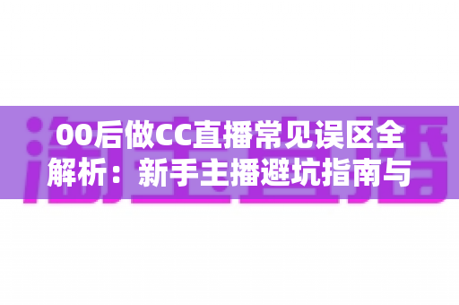 00后做CC直播常见误区全解析：新手主播避坑指南与成长路线