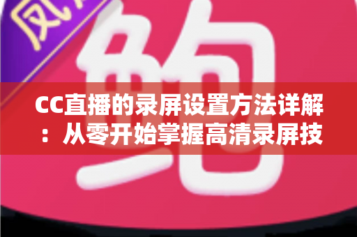 CC直播的录屏设置方法详解：从零开始掌握高清录屏技巧的完整指南