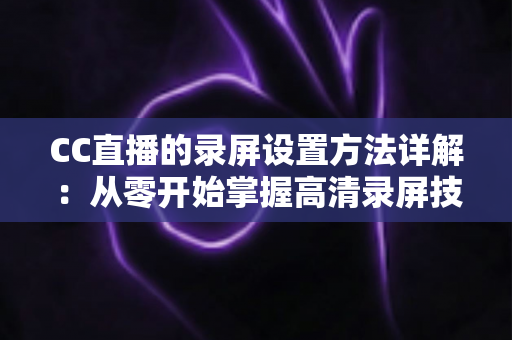 CC直播的录屏设置方法详解：从零开始掌握高清录屏技巧的完整指南