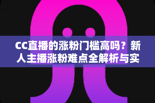 CC直播的涨粉门槛高吗？新人主播涨粉难点全解析与实用破局攻略