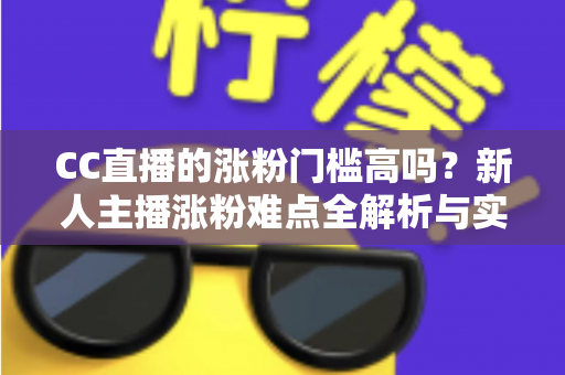 CC直播的涨粉门槛高吗？新人主播涨粉难点全解析与实用破局攻略