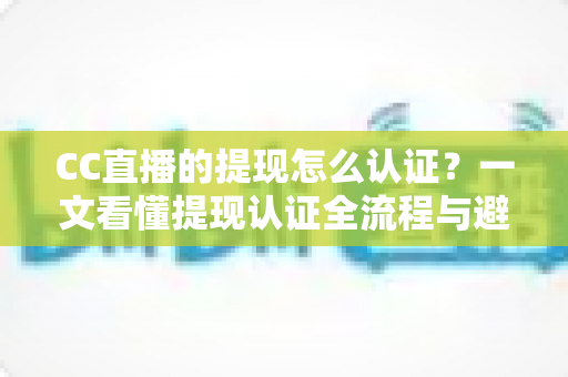 CC直播的提现怎么认证?一文看懂提现认证全流程与避坑指南 CC直播的提现怎么认证?一文看懂提现认证全流程与避坑指南