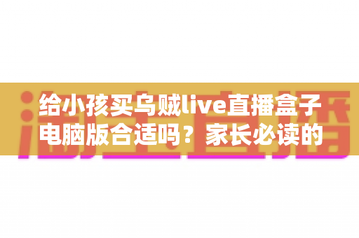 给小孩买乌贼live直播盒子电脑版合适吗?家长必读的深度分析与安全使用指南 给小孩买乌贼live直播盒子电脑版合适吗?家长必读的深度分析与安全使用指南