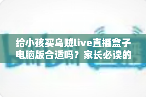 给小孩买乌贼live直播盒子电脑版合适吗?家长必读的深度分析与安全使用指南 给小孩买乌贼live直播盒子电脑版合适吗?家长必读的深度分析与安全使用指南