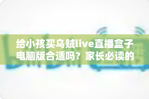 给小孩买乌贼live直播盒子电脑版合适吗？家长必读的深度分析与安全使用指南