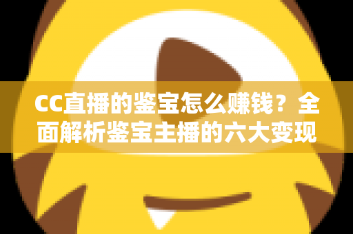 CC直播的鉴宝怎么赚钱？全面解析鉴宝主播的六大变现途径与实战运营攻略