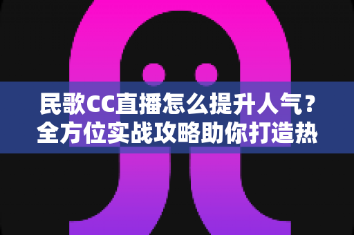 民歌CC直播怎么提升人气?全方位实战攻略助你打造热门民歌直播间 民歌CC直播怎么提升人气?全方位实战攻略助你打造热门民歌直播间