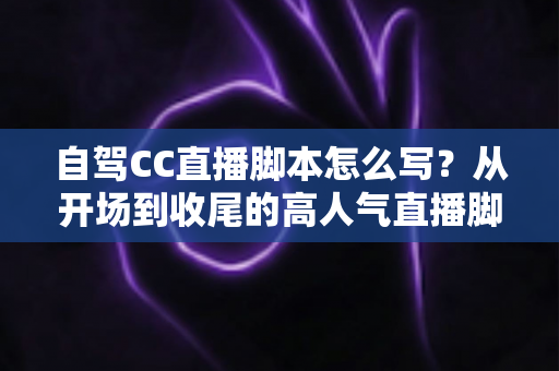 自驾CC直播脚本怎么写？从开场到收尾的高人气直播脚本创作全攻略