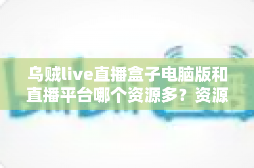 乌贼live直播盒子电脑版和直播平台哪个资源多？资源数量、画质体验与安全合规全维度对比指南