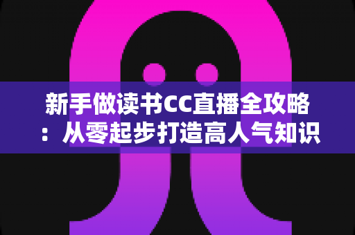 新手做读书CC直播全攻略:从零起步打造高人气知识直播间的实用指南 新手做读书CC直播全攻略:从零起步打造高人气知识直播间的实用指南