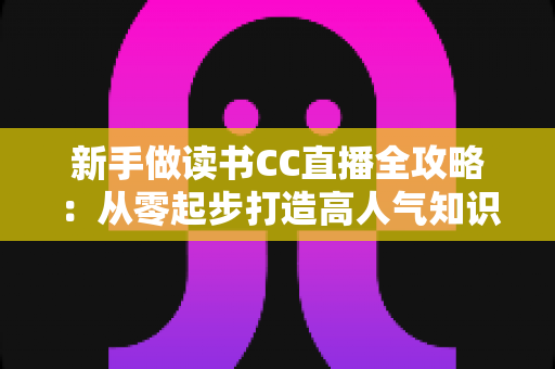 新手做读书CC直播全攻略:从零起步打造高人气知识直播间的实用指南 新手做读书CC直播全攻略:从零起步打造高人气知识直播间的实用指南
