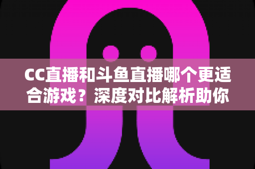 CC直播和斗鱼直播哪个更适合游戏?深度对比解析助你找到最佳游戏直播平台 CC直播和斗鱼直播哪个更适合游戏?深度对比解析助你找到最佳游戏直播平台