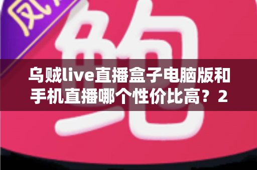 乌贼live直播盒子电脑版和手机直播哪个性价比高？2025最全对比评测与选购指南