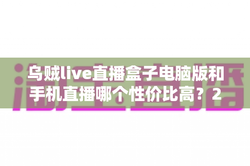乌贼live直播盒子电脑版和手机直播哪个性价比高？2025最全对比评测与选购指南