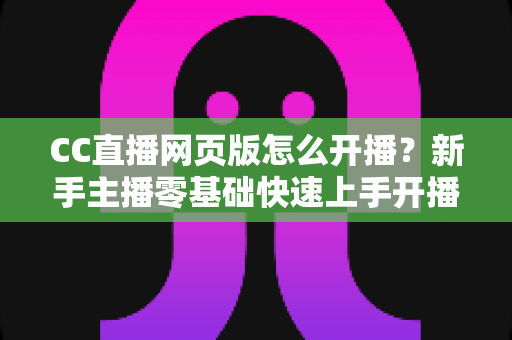 CC直播网页版怎么开播？新手主播零基础快速上手开播全攻略