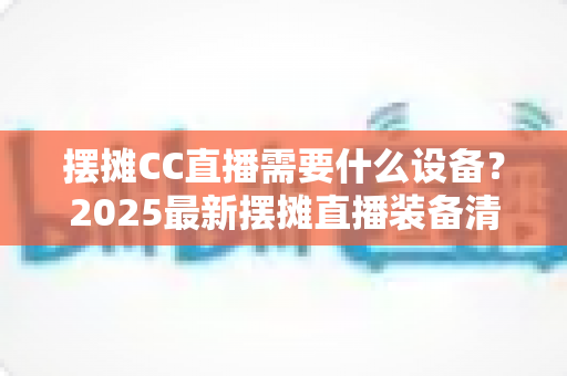 摆摊CC直播需要什么设备？2025最新摆摊直播装备清单与避坑指南（新手必看）