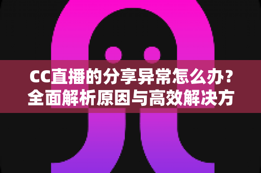 CC直播的分享异常怎么办？全面解析原因与高效解决方法，让你轻松恢复正常分享功能