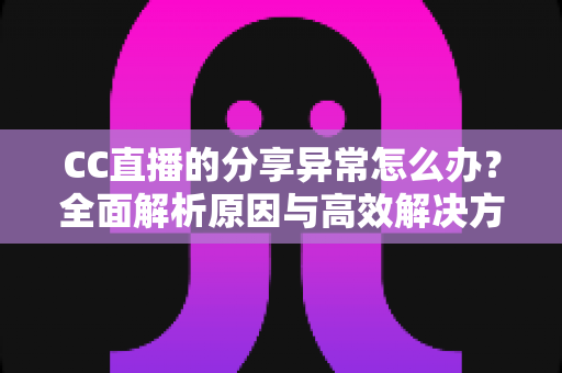 CC直播的分享异常怎么办？全面解析原因与高效解决方法，让你轻松恢复正常分享功能