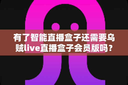 有了智能直播盒子还需要乌贼live直播盒子会员版吗？深度解析帮你做出明智选择