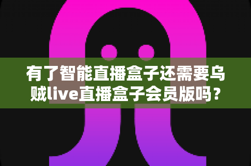 有了智能直播盒子还需要乌贼live直播盒子会员版吗？深度解析帮你做出明智选择