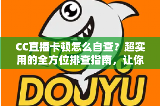 CC直播卡顿怎么自查？超实用的全方位排查指南，让你的直播流畅不卡顿