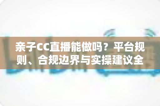 亲子CC直播能做吗？平台规则、合规边界与实操建议全解析