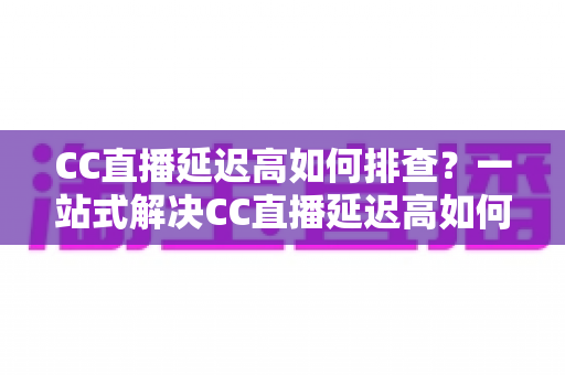 CC直播延迟高如何排查？一站式解决CC直播延迟高如何排查的完整指南与实用技巧