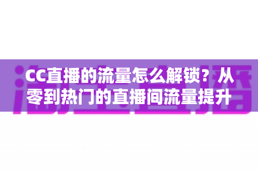 CC直播的流量怎么解锁？从零到热门的直播间流量提升全攻略