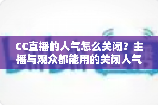 CC直播的人气怎么关闭？主播与观众都能用的关闭人气显示完整指南