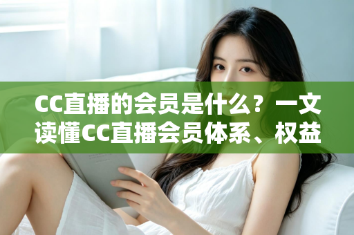 CC直播的会员是什么？一文读懂CC直播会员体系、权益与开通指南