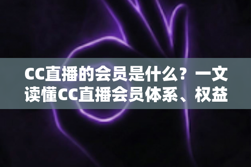 CC直播的会员是什么？一文读懂CC直播会员体系、权益与开通指南