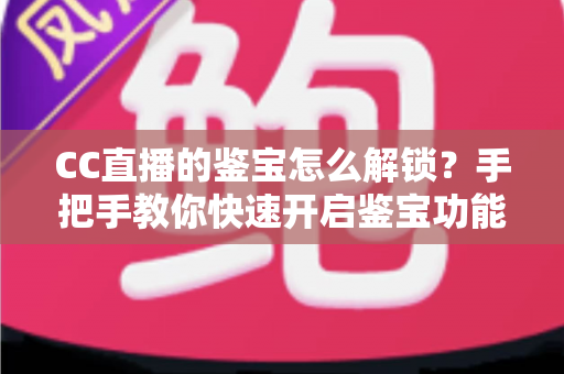 CC直播的鉴宝怎么解锁？手把手教你快速开启鉴宝功能的完整攻略