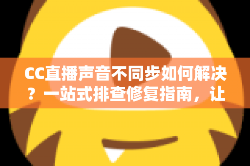 CC直播声音不同步如何解决？一站式排查修复指南，让你的直播音画完美同步