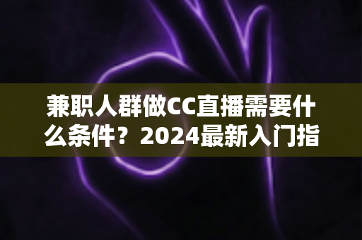 兼职人群做CC直播需要什么条件?2024最新入门指南与全流程解析 兼职人群做CC直播需要什么条件?2024最新入门指南与全流程解析