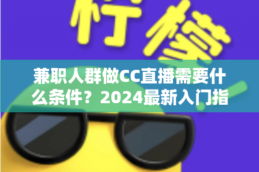 兼职人群做CC直播需要什么条件?2024最新入门指南与全流程解析 兼职人群做CC直播需要什么条件?2024最新入门指南与全流程解析