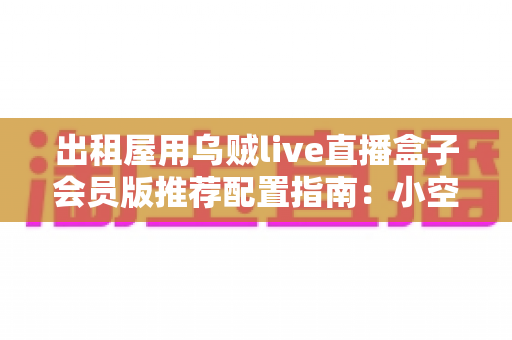 出租屋用乌贼live直播盒子会员版推荐配置指南：小空间也能打造高质感直播间的完整方案