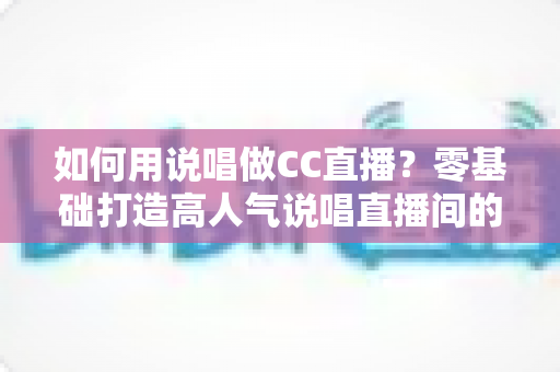 如何用说唱做CC直播?零基础打造高人气说唱直播间的完整实战指南 如何用说唱做CC直播?零基础打造高人气说唱直播间的完整实战指南